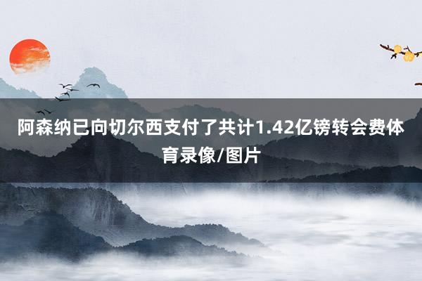 阿森纳已向切尔西支付了共计1.42亿镑转会费体育录像/图片