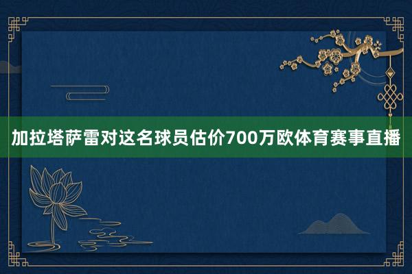 加拉塔萨雷对这名球员估价700万欧体育赛事直播