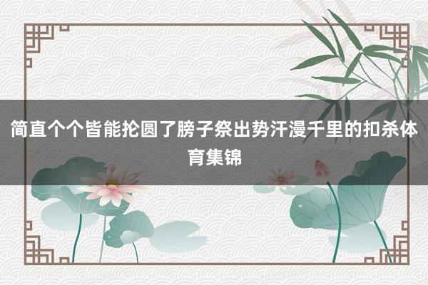 简直个个皆能抡圆了膀子祭出势汗漫千里的扣杀体育集锦