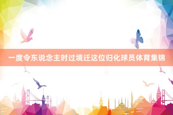 一度令东说念主时过境迁这位归化球员体育集锦