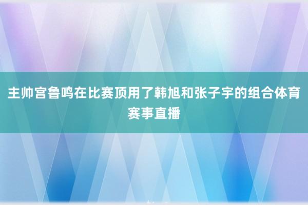 主帅宫鲁鸣在比赛顶用了韩旭和张子宇的组合体育赛事直播