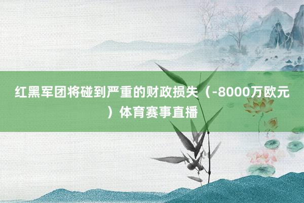 红黑军团将碰到严重的财政损失（-8000万欧元）体育赛事直播