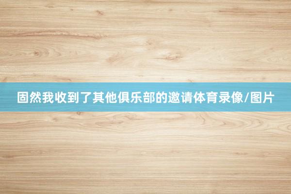 固然我收到了其他俱乐部的邀请体育录像/图片