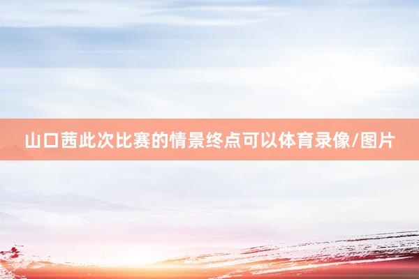 山口茜此次比赛的情景终点可以体育录像/图片