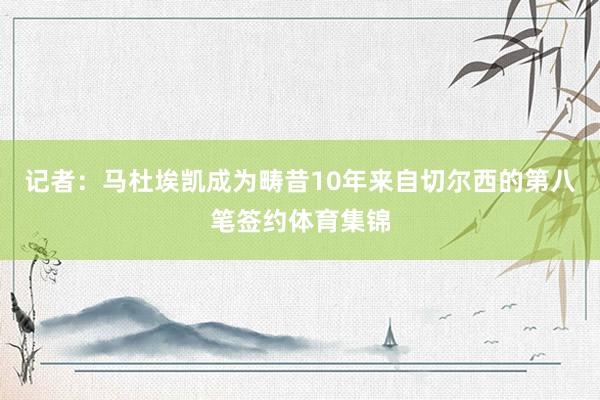 记者：马杜埃凯成为畴昔10年来自切尔西的第八笔签约体育集锦