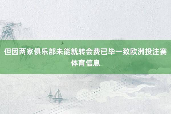 但因两家俱乐部未能就转会费已毕一致欧洲投注赛体育信息