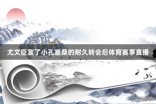 尤文臣宣了小孔塞桑的耐久转会后体育赛事直播