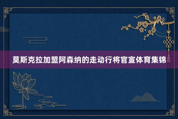 莫斯克拉加盟阿森纳的走动行将官宣体育集锦