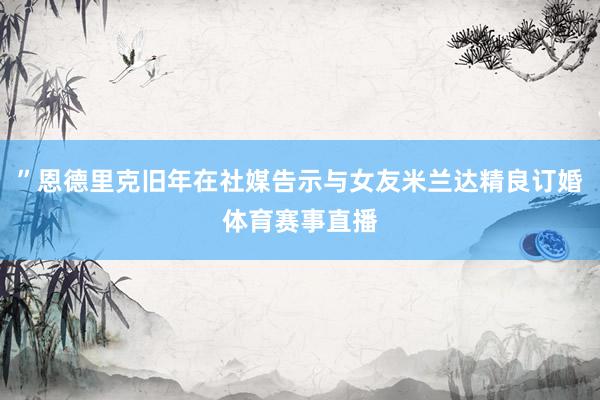 ”恩德里克旧年在社媒告示与女友米兰达精良订婚体育赛事直播