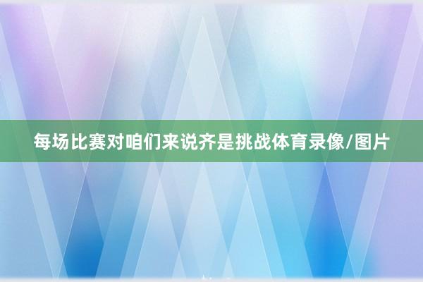 每场比赛对咱们来说齐是挑战体育录像/图片