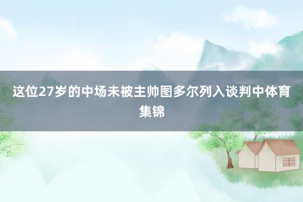 这位27岁的中场未被主帅图多尔列入谈判中体育集锦