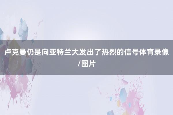 卢克曼仍是向亚特兰大发出了热烈的信号体育录像/图片