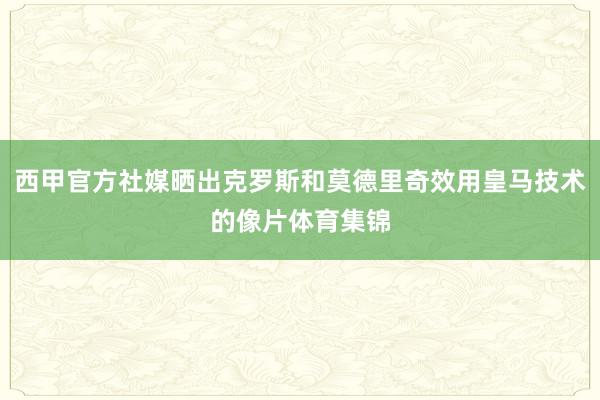 西甲官方社媒晒出克罗斯和莫德里奇效用皇马技术的像片体育集锦