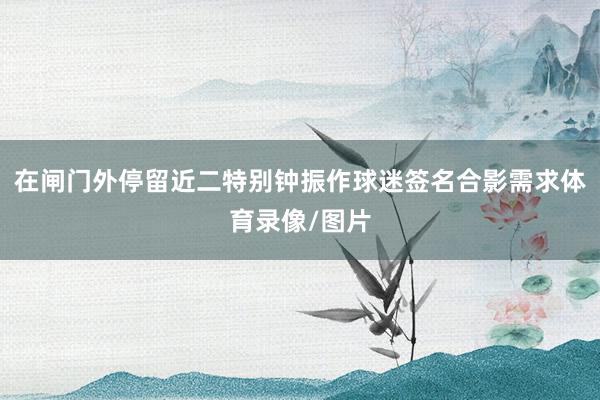 在闸门外停留近二特别钟振作球迷签名合影需求体育录像/图片