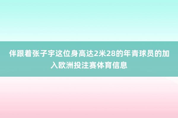 伴跟着张子宇这位身高达2米28的年青球员的加入欧洲投注赛体育信息