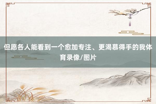 但愿各人能看到一个愈加专注、更渴慕得手的我体育录像/图片