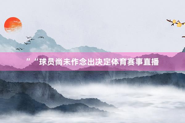 ”“球员尚未作念出决定体育赛事直播