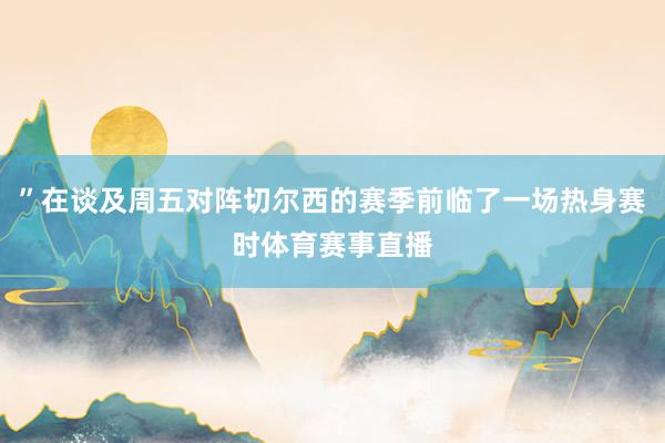 ”在谈及周五对阵切尔西的赛季前临了一场热身赛时体育赛事直播