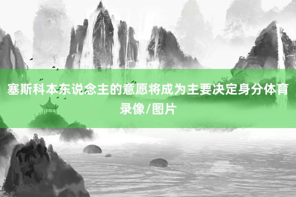 塞斯科本东说念主的意愿将成为主要决定身分体育录像/图片