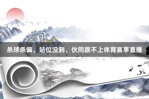 杀球杀偏、站位没到、伙同跟不上体育赛事直播