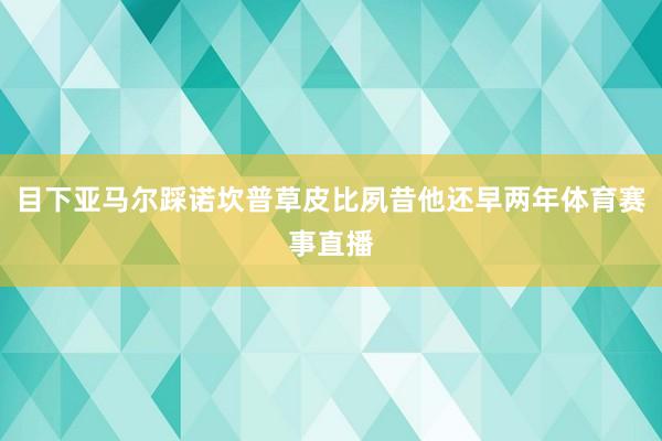 目下亚马尔踩诺坎普草皮比夙昔他还早两年体育赛事直播