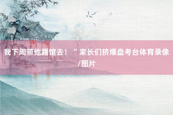 我下周带他踢馆去！ ”家长们挤爆盘考台体育录像/图片