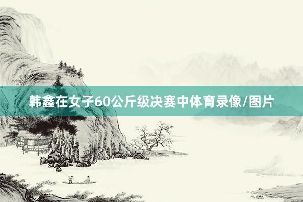 韩鑫在女子60公斤级决赛中体育录像/图片