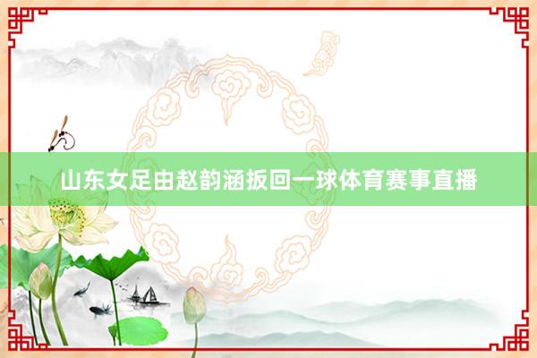 山东女足由赵韵涵扳回一球体育赛事直播