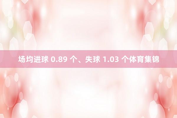 场均进球 0.89 个、失球 1.03 个体育集锦