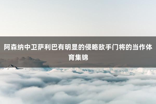 阿森纳中卫萨利巴有明显的侵略敌手门将的当作体育集锦