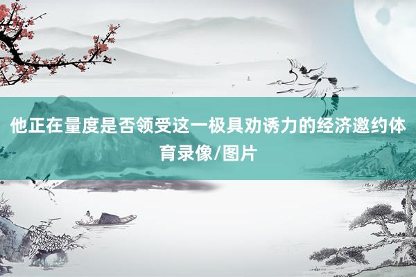 他正在量度是否领受这一极具劝诱力的经济邀约体育录像/图片