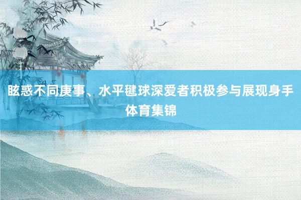 眩惑不同庚事、水平毽球深爱者积极参与展现身手体育集锦
