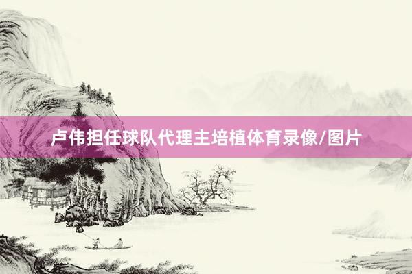 卢伟担任球队代理主培植体育录像/图片