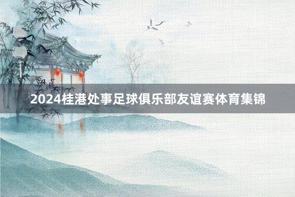 2024桂港处事足球俱乐部友谊赛体育集锦