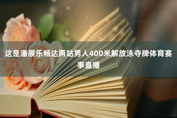 这是潘展乐畅达两站男人400米解放泳夺牌体育赛事直播