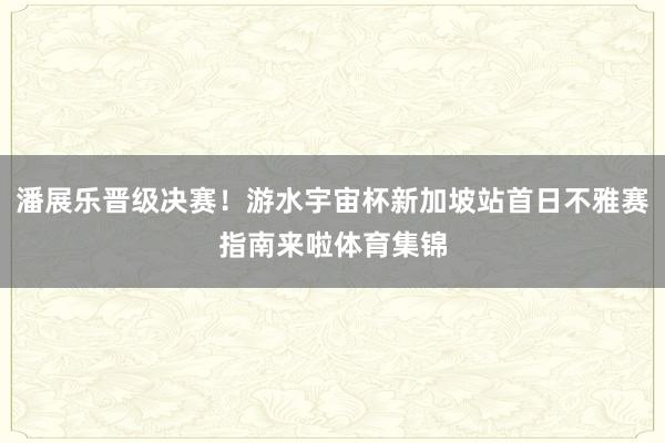 潘展乐晋级决赛！游水宇宙杯新加坡站首日不雅赛指南来啦体育集锦