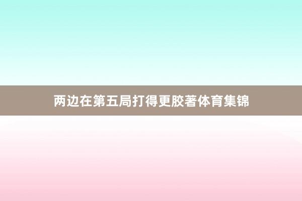 两边在第五局打得更胶著体育集锦