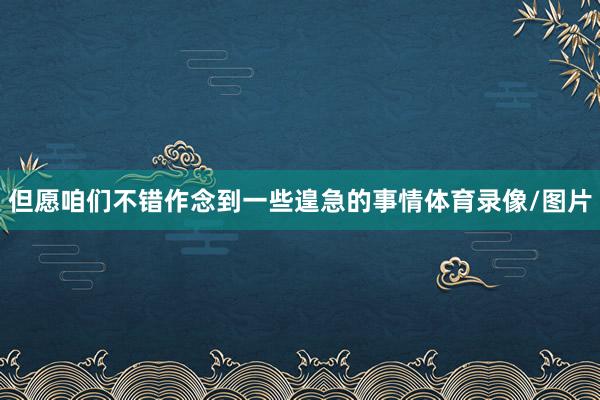 但愿咱们不错作念到一些遑急的事情体育录像/图片