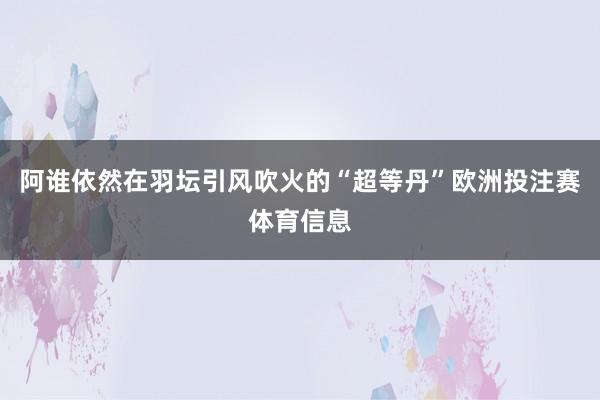 阿谁依然在羽坛引风吹火的“超等丹”欧洲投注赛体育信息