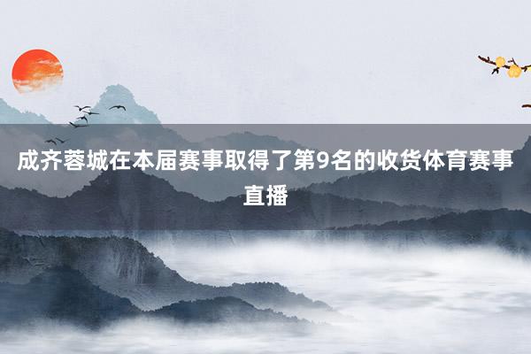 成齐蓉城在本届赛事取得了第9名的收货体育赛事直播
