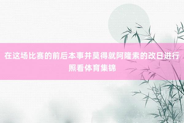 在这场比赛的前后本事并莫得就阿隆索的改日进行照看体育集锦