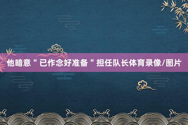 他暗意＂已作念好准备＂担任队长体育录像/图片