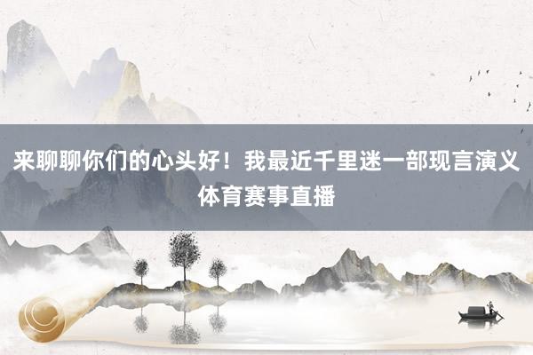 来聊聊你们的心头好！我最近千里迷一部现言演义体育赛事直播