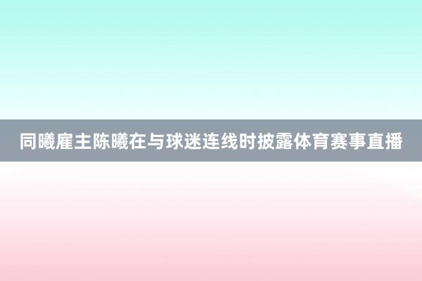 同曦雇主陈曦在与球迷连线时披露体育赛事直播