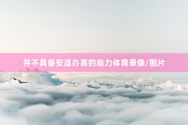 并不具备安适办赛的能力体育录像/图片