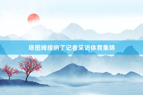 塔图姆接纳了记者采访体育集锦