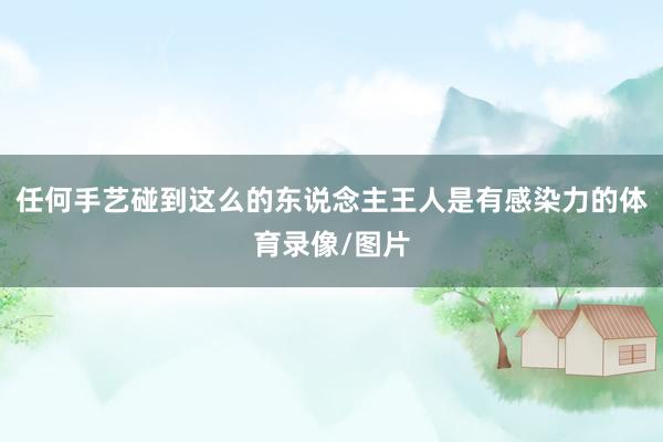 任何手艺碰到这么的东说念主王人是有感染力的体育录像/图片