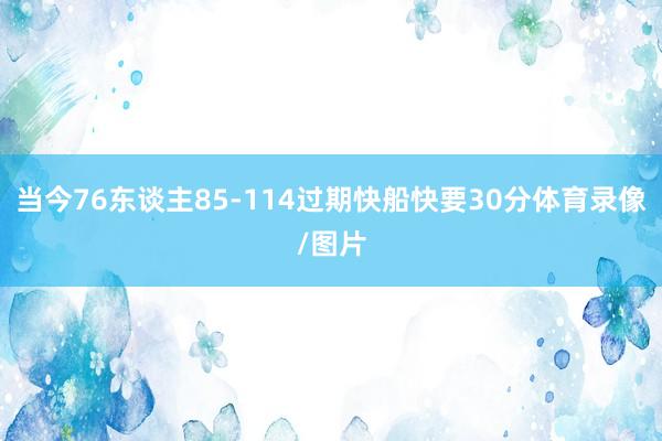 当今76东谈主85-114过期快船快要30分体育录像/图片