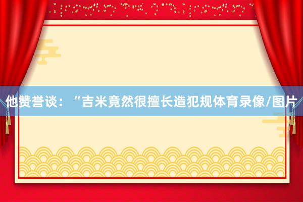 他赞誉谈：“吉米竟然很擅长造犯规体育录像/图片