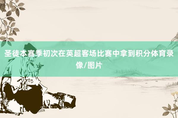 圣徒本赛季初次在英超客场比赛中拿到积分体育录像/图片